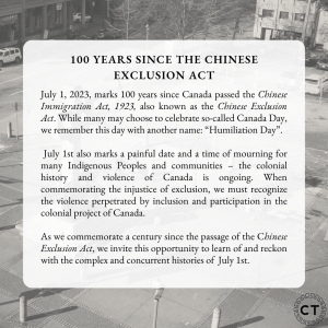 Slide with the text: "100 Years since the Chinese Exclusion Act. July 1, 2023, marks 100 years since Canada passed the Chinese Immigration Act, 1923, also known as the Chinese Exclusion Act. While many may choose to celebrate so-called Canada Day, we remember this day with another name: “Humiliation Day”. July 1st also marks a painful date and a time of mourning for many Indigenous Peoples and communities – the colonial history and violence of Canada is ongoing. When commemorating the injustice of exclusion, we must recognize the violence perpetrated by inclusion and participation in the colonial project of Canada. As we commemorate a century since the passage of the Chinese Exclusion Act, we invite this opportunity to learn of and reckon with the complex and concurrent histories of July 1st."