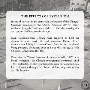 Slide with the text: "The Effects of Exclusion. Intended to result in the extinction and erasure of the Chinese-Canadian community, the Chinese Exclusion Act left many unable to bring their wives or children to Canada, severing ties and tearing families apart for decades. Even Canadian-born Chinese were required to hold CI documents, which carried the stark reminder, "This certificate does not establish legal status in Canada," reinforcing the idea of being perpetual foreigners even at home that has stuck with Chinese-Canadians to this day. Even after the Chinese Exclusion Act was repealed in 1947, race-based restrictions on Chinese immigration continued until 1967, and today, we still see attempts to erase our communities, like Chinatown, through the planned violence of gentrification and displacement."