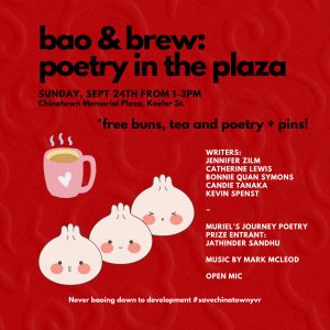 Poster for Bao & Brew: image with the text, "Bao & Brew: poetry in the plaza. Sunday, September 24th from 1-3pm at Chinatown Memorial Plaza, Keefer Street. Free buns, tea, poetry and pins. Featuring writers: Jennifer Zilm, Catherine Lewis, Bonnie Quan Symons, Candie Tanaka, Kevin Spenst, Muriel's Journey Poetry Prize Entrant Jathinder Sandhu, music by Mark McLeod, and open mic. Never baoing down to development #savechinatownyvr"