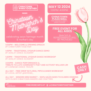 Image with the text: "Chinatown Together presents: Chinatown Matriarch's Day, celebrating Asian Heritage Month and Mother's Day. May 12, 2024 from 1-4pm at Chinatown Plaza Mall. Free event for all ages. Snacks and refreshments will be provided." The image also includes a schedule for the event: "1:00pm – welcome & opening speech by Chinatown Together; 1:15pm – Traditional Uyghur Dance Demo by Adalat Dance Academy; 1:20pm – Traditional Uyghur Dance Workshop by Adalat Dance Academy; 3:00pm –Dance performance & tribute to late community poet and activist William Lim by Carnegie Dance Troupe of Karen Jamieson Dance; All Day – Free drop-in floral workshop by local artist @shyegg_; All Day – Seniors' Mini Market – 100% sales goes to elders vending with elder Chinatown makers and crafters."
